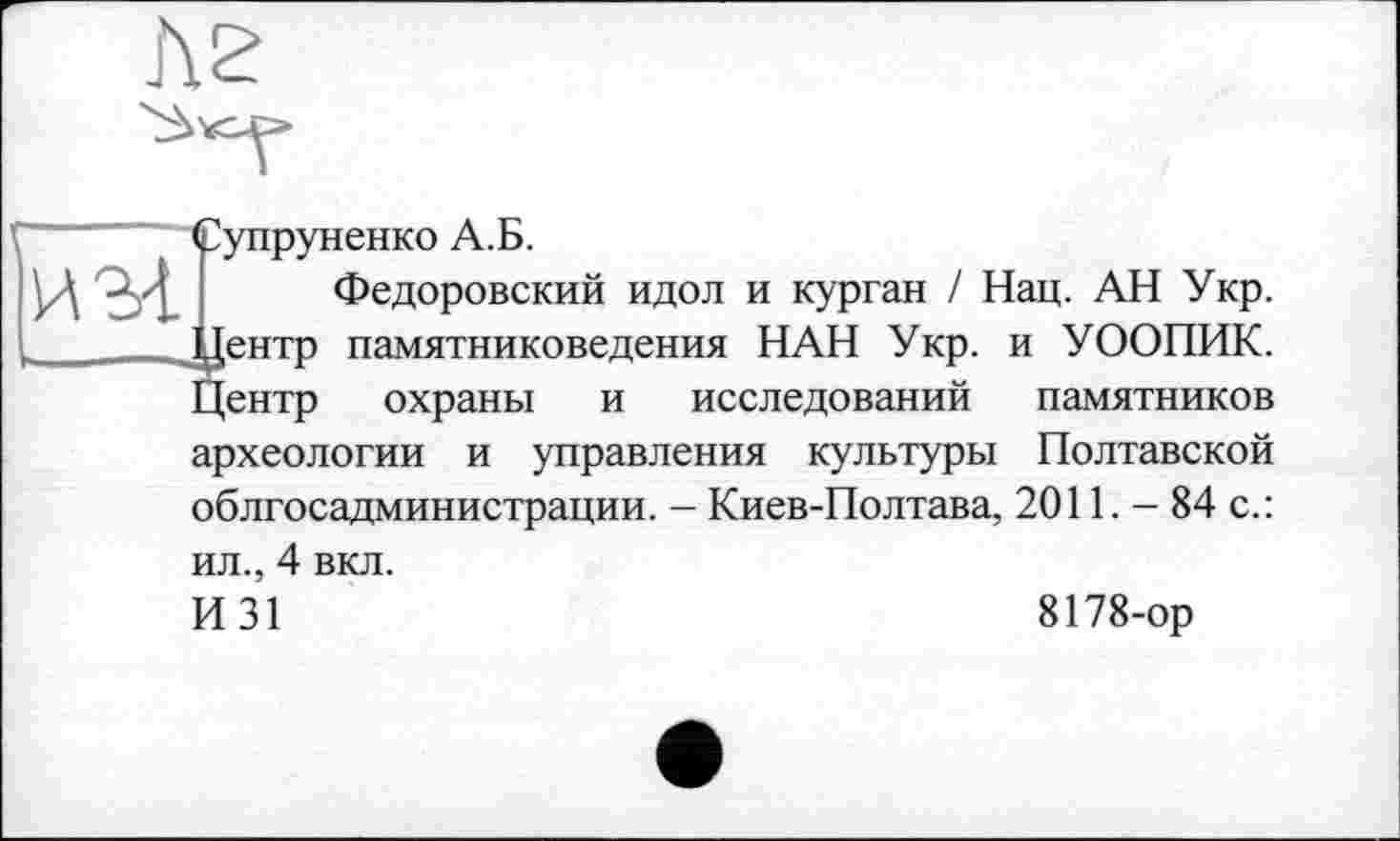 ﻿
f Супруненко А.Б.
ИЗ-1 ' Федоровский идол и курган / Нац. АН Укр. _____ .Центр памятниковедения НАН Укр. и УООПИК.
Центр охраны и исследований памятников археологии и управления культуры Полтавской облгосадминистрации. - Киев-Полтава, 2011. - 84 с.:
ил., 4 вкл.
И31
8178-ор